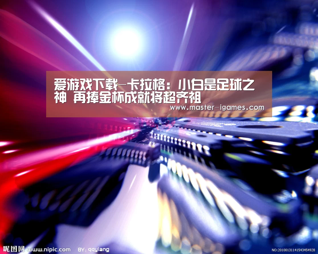 爱游戏下载-卡拉格:小白是足球之神 再捧金杯成就将超齐祖(图4) 爱游戏官网