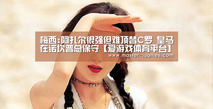 梅西:阿扎尔很强但难顶替C罗 皇马在诺坎普总保守【爱游戏体育平台】(图2) 爱游戏